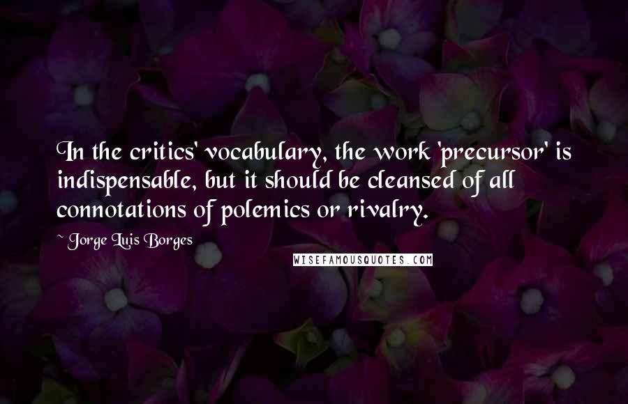 Jorge Luis Borges Quotes: In the critics' vocabulary, the work 'precursor' is indispensable, but it should be cleansed of all connotations of polemics or rivalry.