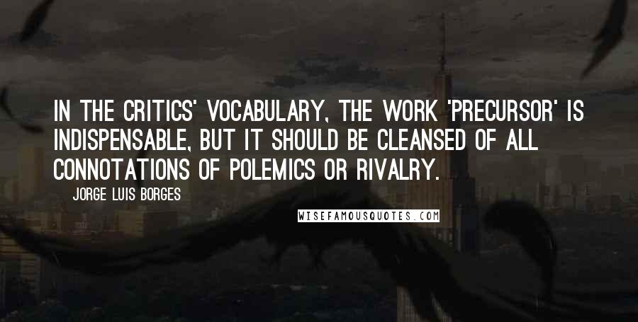 Jorge Luis Borges Quotes: In the critics' vocabulary, the work 'precursor' is indispensable, but it should be cleansed of all connotations of polemics or rivalry.