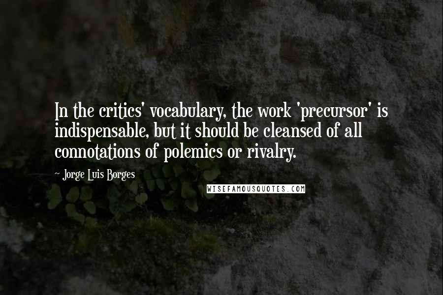 Jorge Luis Borges Quotes: In the critics' vocabulary, the work 'precursor' is indispensable, but it should be cleansed of all connotations of polemics or rivalry.