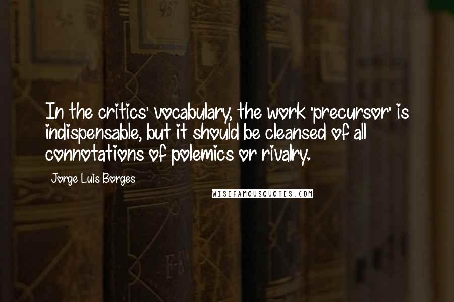 Jorge Luis Borges Quotes: In the critics' vocabulary, the work 'precursor' is indispensable, but it should be cleansed of all connotations of polemics or rivalry.