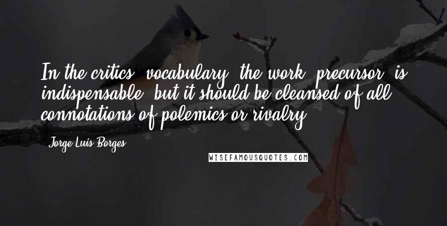 Jorge Luis Borges Quotes: In the critics' vocabulary, the work 'precursor' is indispensable, but it should be cleansed of all connotations of polemics or rivalry.