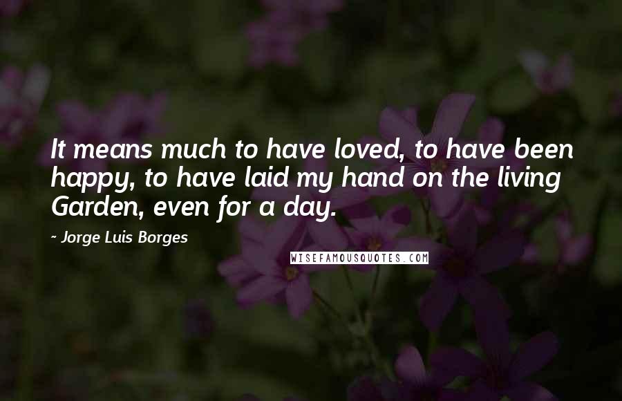 Jorge Luis Borges Quotes: It means much to have loved, to have been happy, to have laid my hand on the living Garden, even for a day.