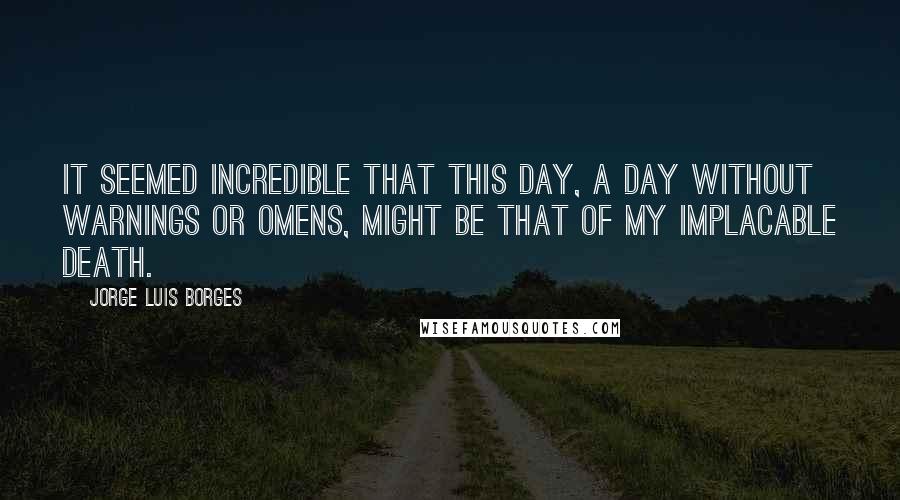 Jorge Luis Borges Quotes: It seemed incredible that this day, a day without warnings or omens, might be that of my implacable death.