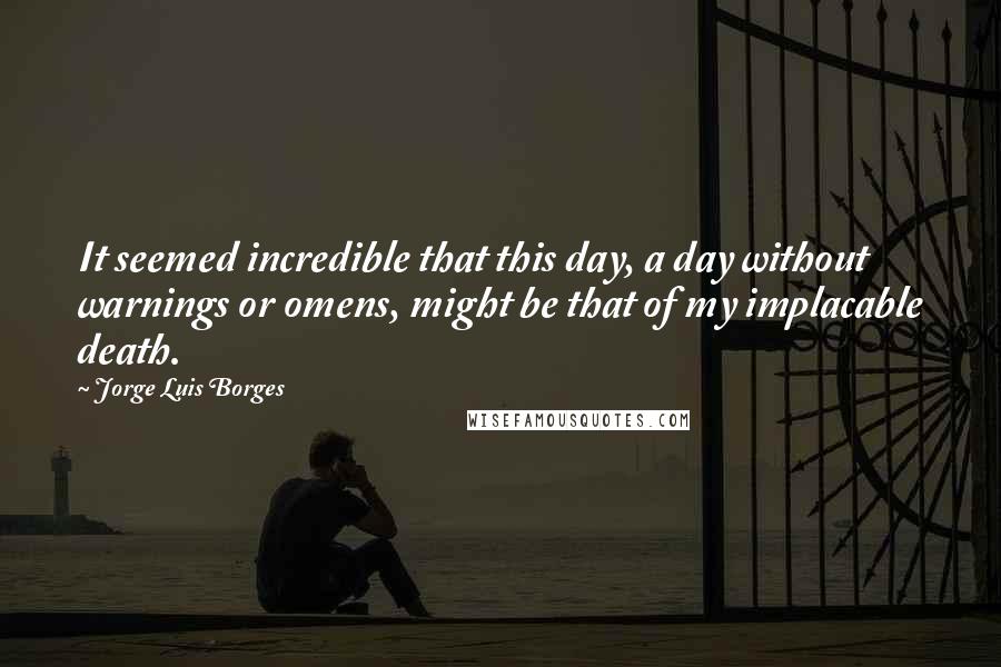 Jorge Luis Borges Quotes: It seemed incredible that this day, a day without warnings or omens, might be that of my implacable death.