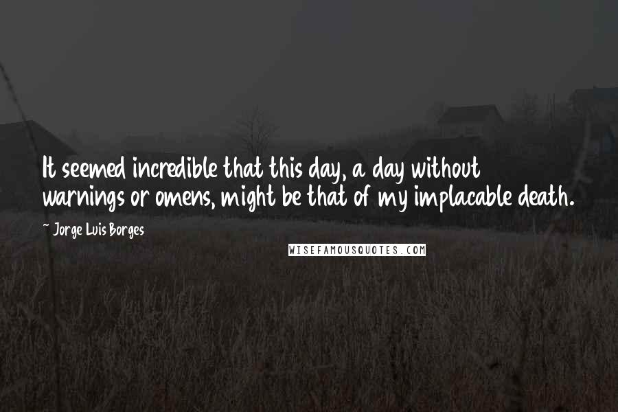 Jorge Luis Borges Quotes: It seemed incredible that this day, a day without warnings or omens, might be that of my implacable death.