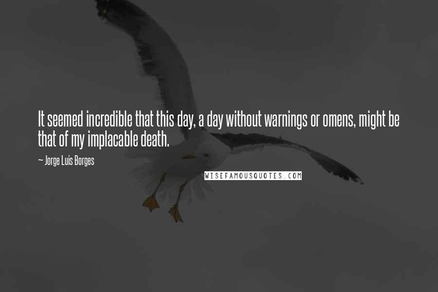 Jorge Luis Borges Quotes: It seemed incredible that this day, a day without warnings or omens, might be that of my implacable death.