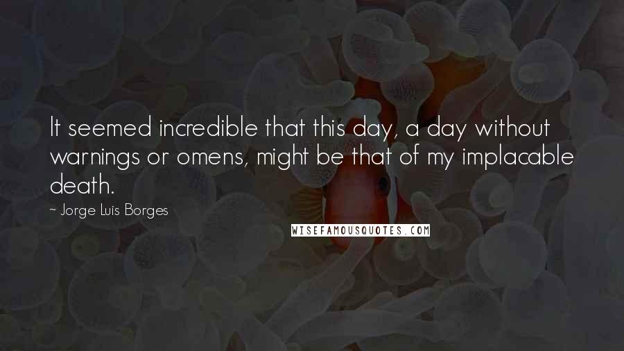 Jorge Luis Borges Quotes: It seemed incredible that this day, a day without warnings or omens, might be that of my implacable death.
