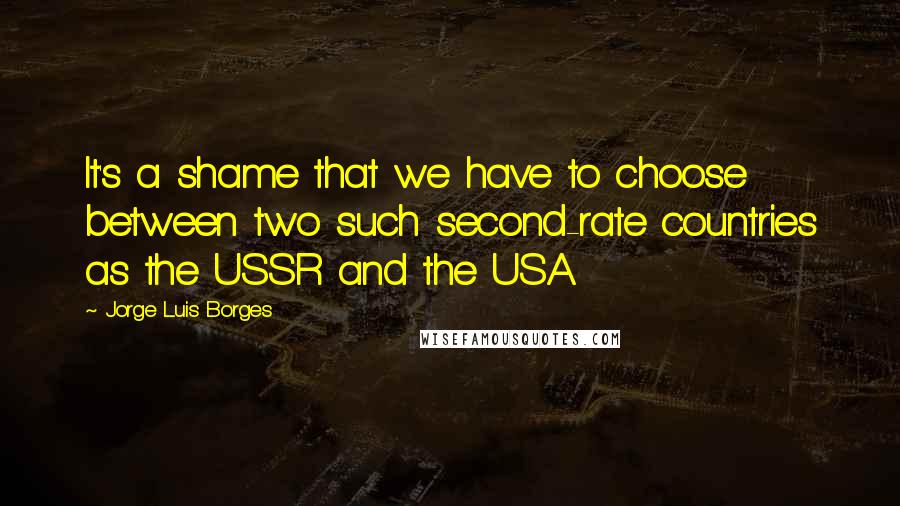 Jorge Luis Borges Quotes: It's a shame that we have to choose between two such second-rate countries as the USSR and the USA.