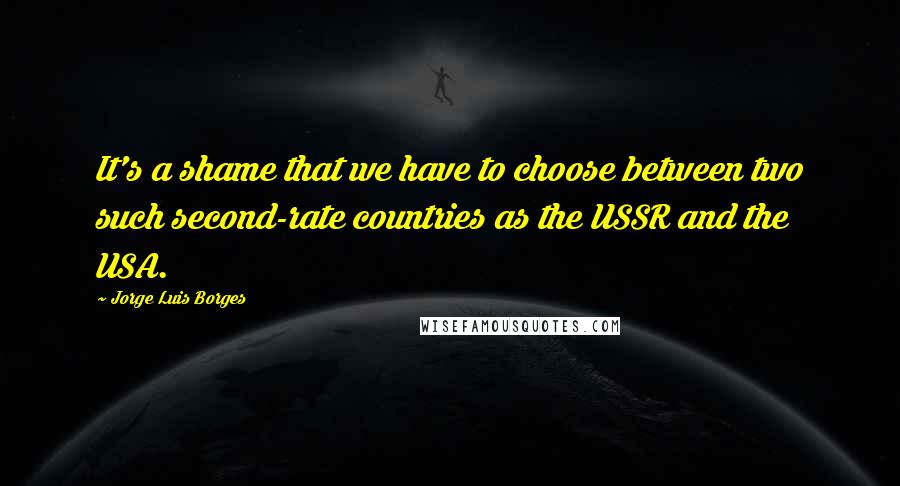 Jorge Luis Borges Quotes: It's a shame that we have to choose between two such second-rate countries as the USSR and the USA.