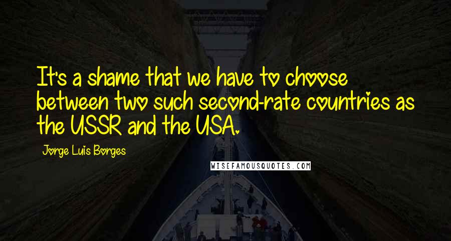 Jorge Luis Borges Quotes: It's a shame that we have to choose between two such second-rate countries as the USSR and the USA.