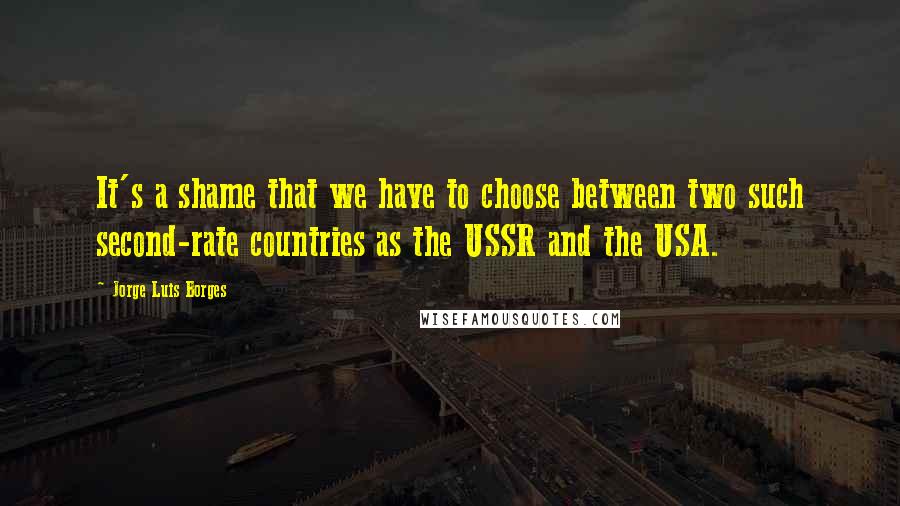 Jorge Luis Borges Quotes: It's a shame that we have to choose between two such second-rate countries as the USSR and the USA.