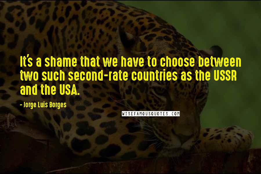 Jorge Luis Borges Quotes: It's a shame that we have to choose between two such second-rate countries as the USSR and the USA.