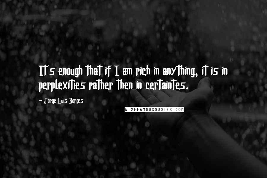 Jorge Luis Borges Quotes: It's enough that if I am rich in anything, it is in perplexities rather then in certaintes.