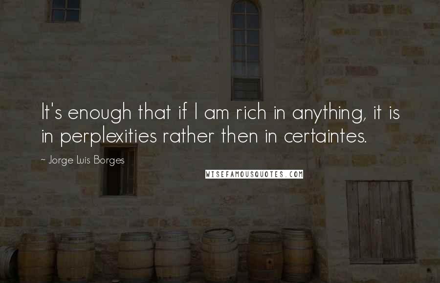 Jorge Luis Borges Quotes: It's enough that if I am rich in anything, it is in perplexities rather then in certaintes.