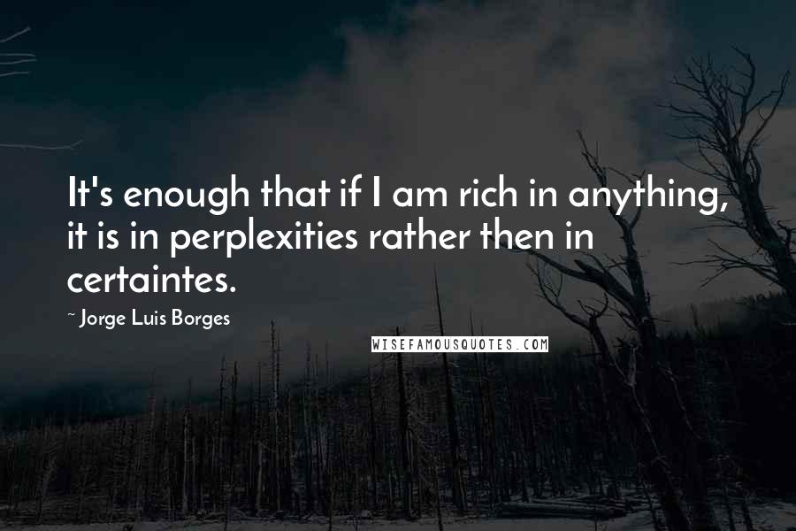 Jorge Luis Borges Quotes: It's enough that if I am rich in anything, it is in perplexities rather then in certaintes.