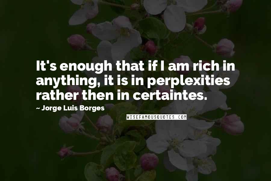 Jorge Luis Borges Quotes: It's enough that if I am rich in anything, it is in perplexities rather then in certaintes.