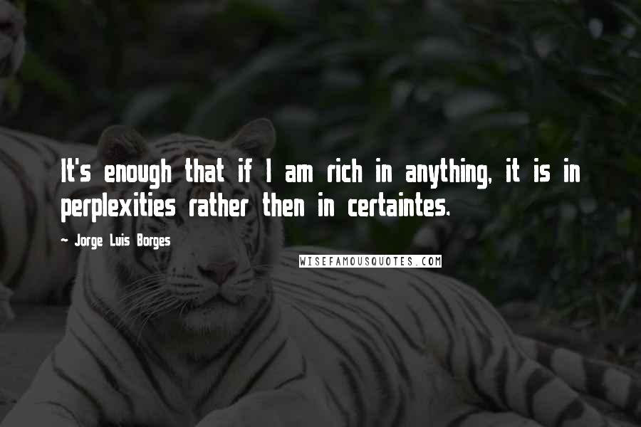 Jorge Luis Borges Quotes: It's enough that if I am rich in anything, it is in perplexities rather then in certaintes.