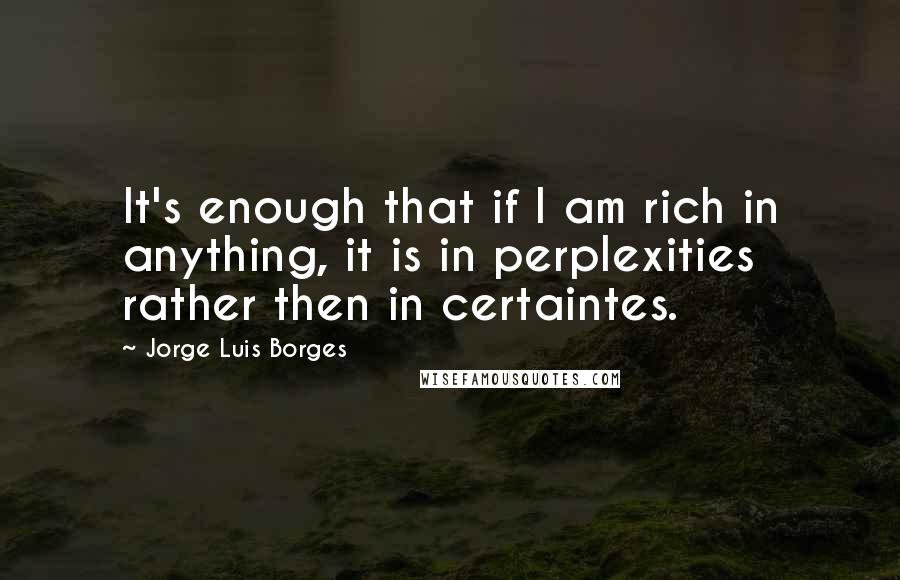 Jorge Luis Borges Quotes: It's enough that if I am rich in anything, it is in perplexities rather then in certaintes.