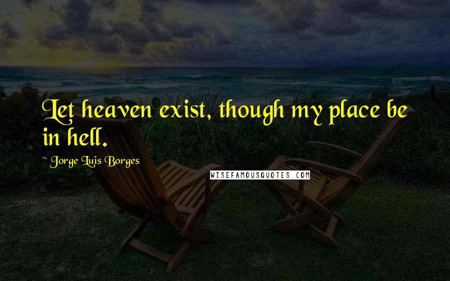 Jorge Luis Borges Quotes: Let heaven exist, though my place be in hell.
