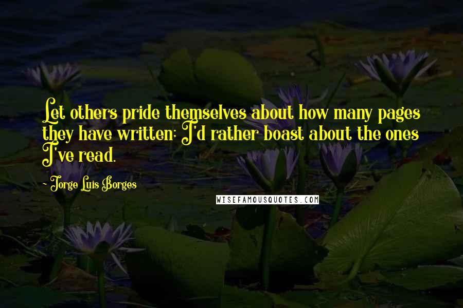 Jorge Luis Borges Quotes: Let others pride themselves about how many pages they have written; I'd rather boast about the ones I've read.