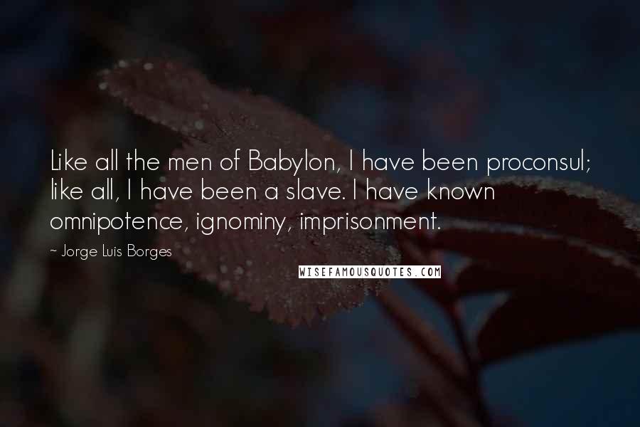 Jorge Luis Borges Quotes: Like all the men of Babylon, I have been proconsul; like all, I have been a slave. I have known omnipotence, ignominy, imprisonment.