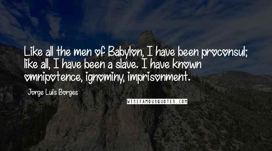 Jorge Luis Borges Quotes: Like all the men of Babylon, I have been proconsul; like all, I have been a slave. I have known omnipotence, ignominy, imprisonment.