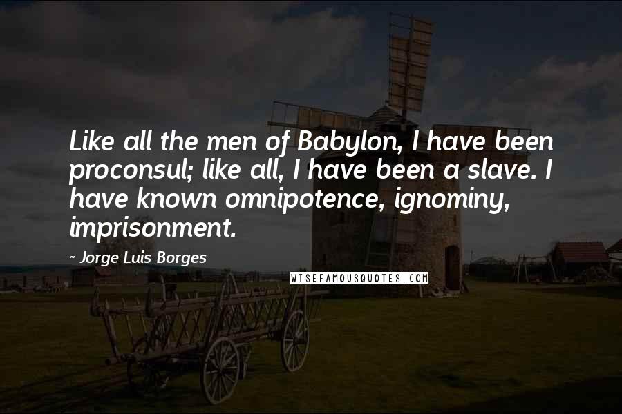 Jorge Luis Borges Quotes: Like all the men of Babylon, I have been proconsul; like all, I have been a slave. I have known omnipotence, ignominy, imprisonment.