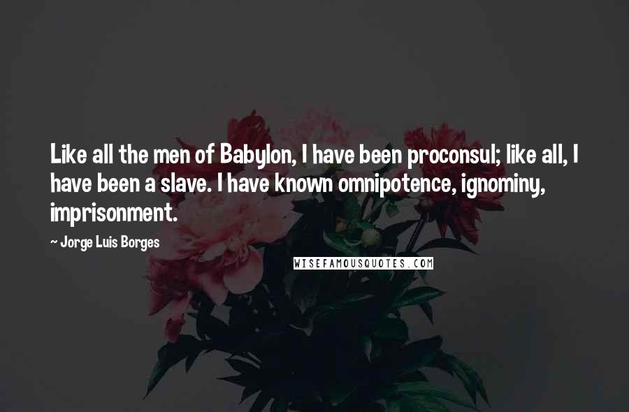 Jorge Luis Borges Quotes: Like all the men of Babylon, I have been proconsul; like all, I have been a slave. I have known omnipotence, ignominy, imprisonment.