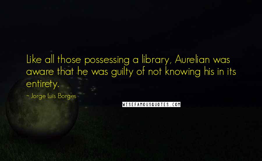 Jorge Luis Borges Quotes: Like all those possessing a library, Aurelian was aware that he was guilty of not knowing his in its entirety.