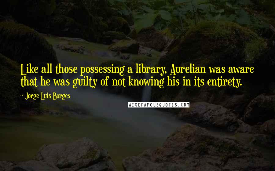 Jorge Luis Borges Quotes: Like all those possessing a library, Aurelian was aware that he was guilty of not knowing his in its entirety.