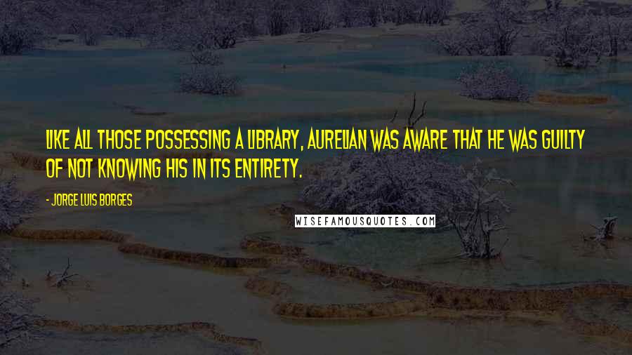 Jorge Luis Borges Quotes: Like all those possessing a library, Aurelian was aware that he was guilty of not knowing his in its entirety.