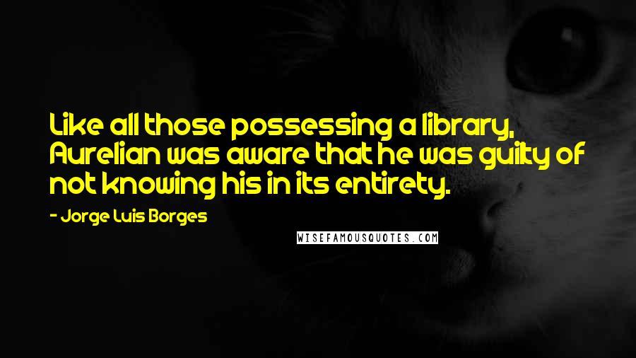 Jorge Luis Borges Quotes: Like all those possessing a library, Aurelian was aware that he was guilty of not knowing his in its entirety.