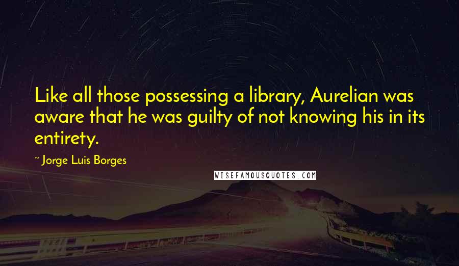 Jorge Luis Borges Quotes: Like all those possessing a library, Aurelian was aware that he was guilty of not knowing his in its entirety.