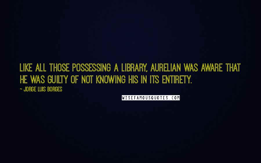 Jorge Luis Borges Quotes: Like all those possessing a library, Aurelian was aware that he was guilty of not knowing his in its entirety.