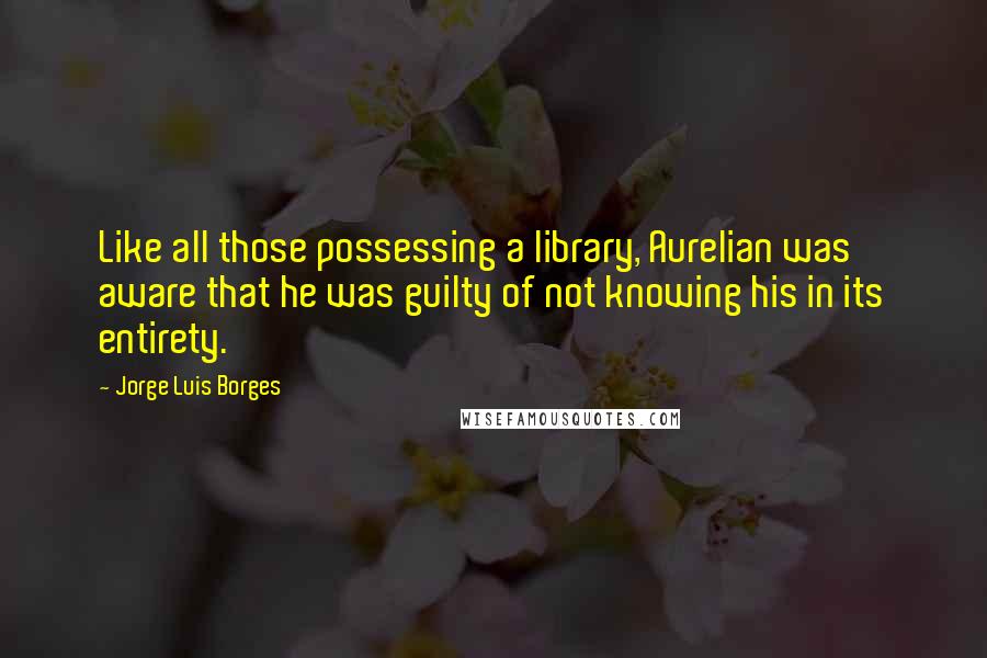 Jorge Luis Borges Quotes: Like all those possessing a library, Aurelian was aware that he was guilty of not knowing his in its entirety.