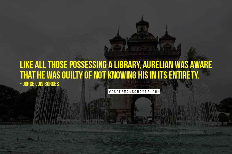 Jorge Luis Borges Quotes: Like all those possessing a library, Aurelian was aware that he was guilty of not knowing his in its entirety.