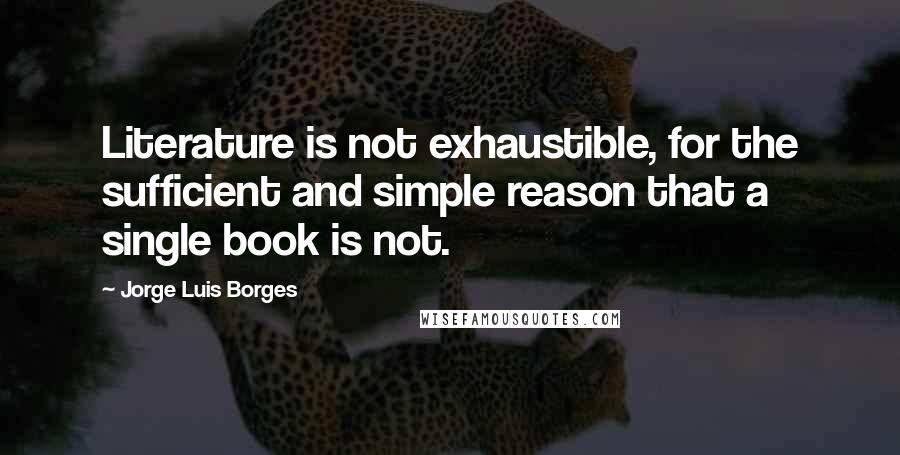 Jorge Luis Borges Quotes: Literature is not exhaustible, for the sufficient and simple reason that a single book is not.