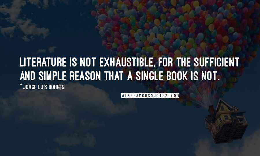 Jorge Luis Borges Quotes: Literature is not exhaustible, for the sufficient and simple reason that a single book is not.