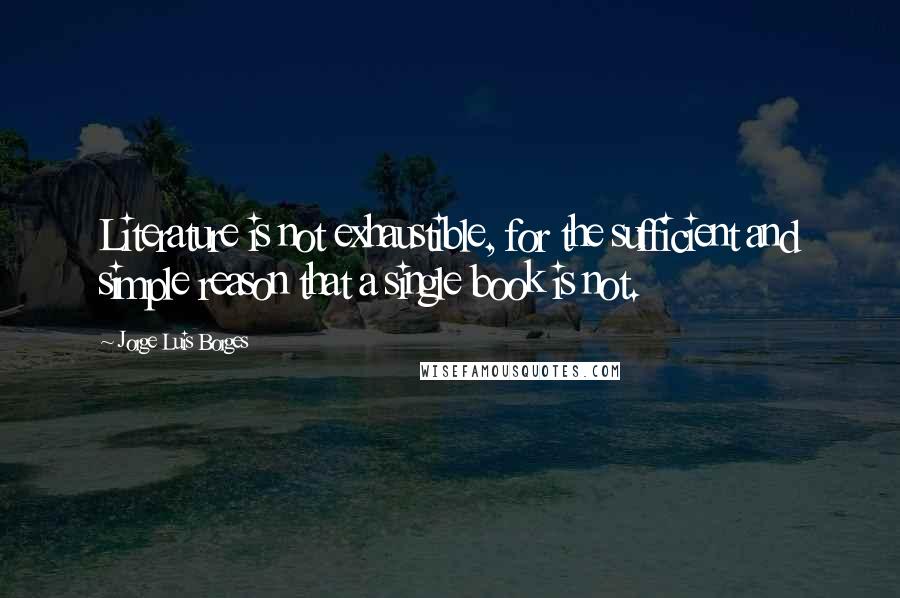 Jorge Luis Borges Quotes: Literature is not exhaustible, for the sufficient and simple reason that a single book is not.