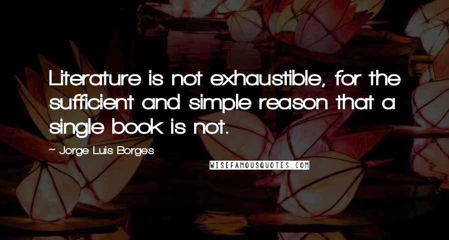 Jorge Luis Borges Quotes: Literature is not exhaustible, for the sufficient and simple reason that a single book is not.