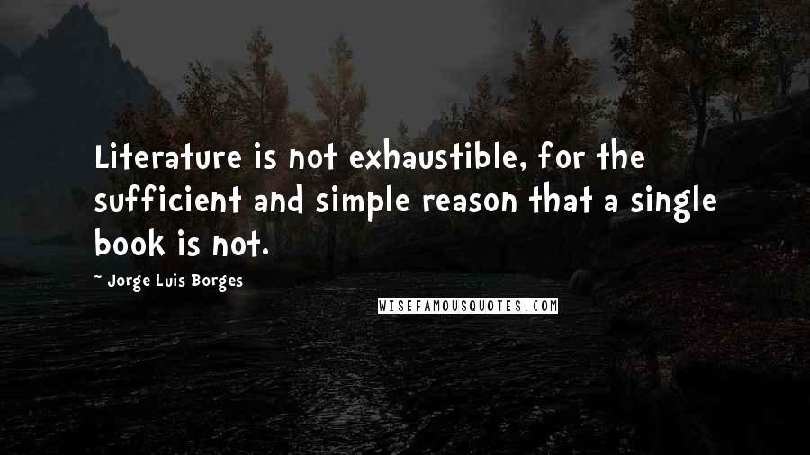 Jorge Luis Borges Quotes: Literature is not exhaustible, for the sufficient and simple reason that a single book is not.