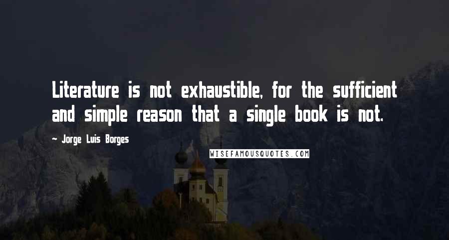 Jorge Luis Borges Quotes: Literature is not exhaustible, for the sufficient and simple reason that a single book is not.