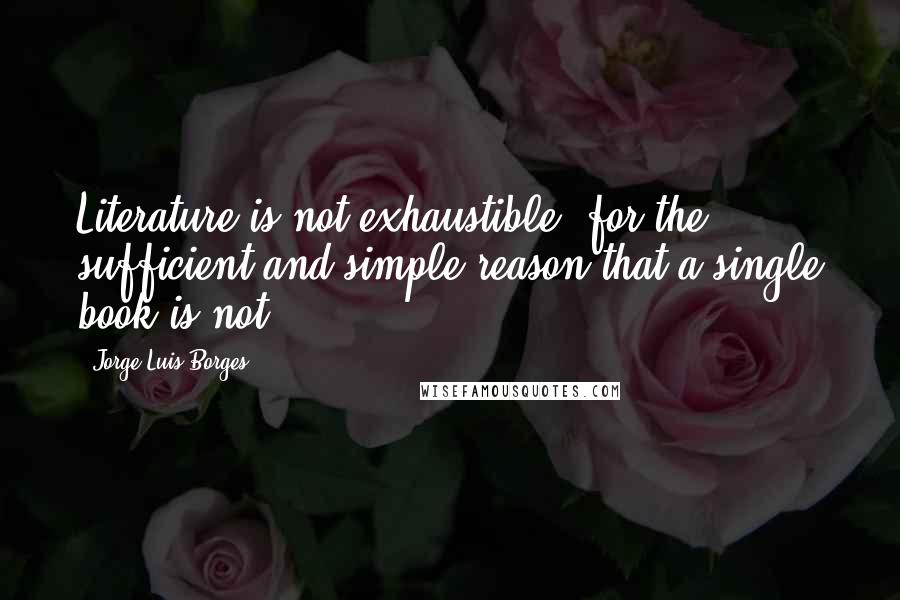 Jorge Luis Borges Quotes: Literature is not exhaustible, for the sufficient and simple reason that a single book is not.