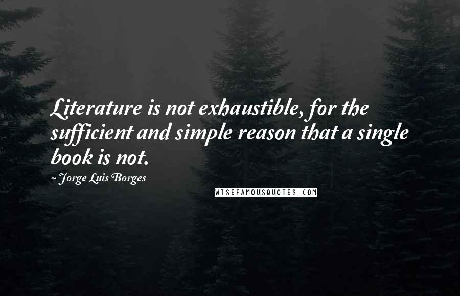 Jorge Luis Borges Quotes: Literature is not exhaustible, for the sufficient and simple reason that a single book is not.