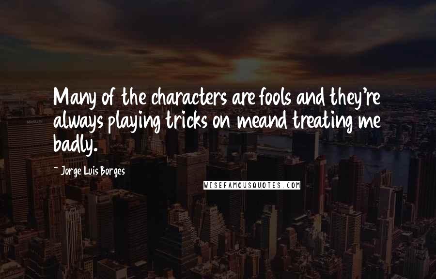 Jorge Luis Borges Quotes: Many of the characters are fools and they're always playing tricks on meand treating me badly.