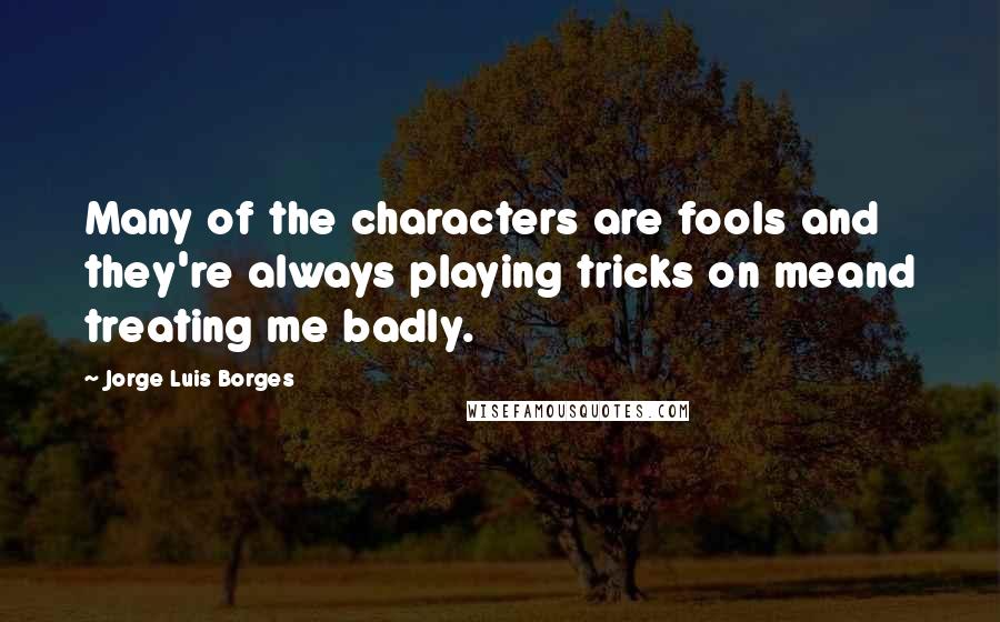 Jorge Luis Borges Quotes: Many of the characters are fools and they're always playing tricks on meand treating me badly.