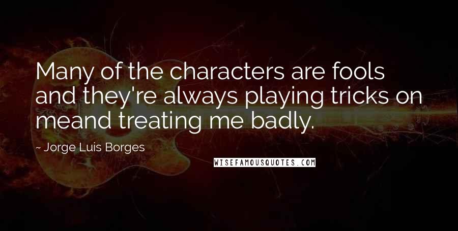 Jorge Luis Borges Quotes: Many of the characters are fools and they're always playing tricks on meand treating me badly.