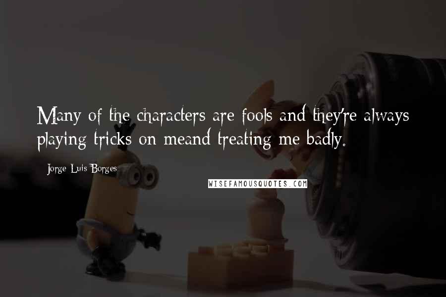 Jorge Luis Borges Quotes: Many of the characters are fools and they're always playing tricks on meand treating me badly.