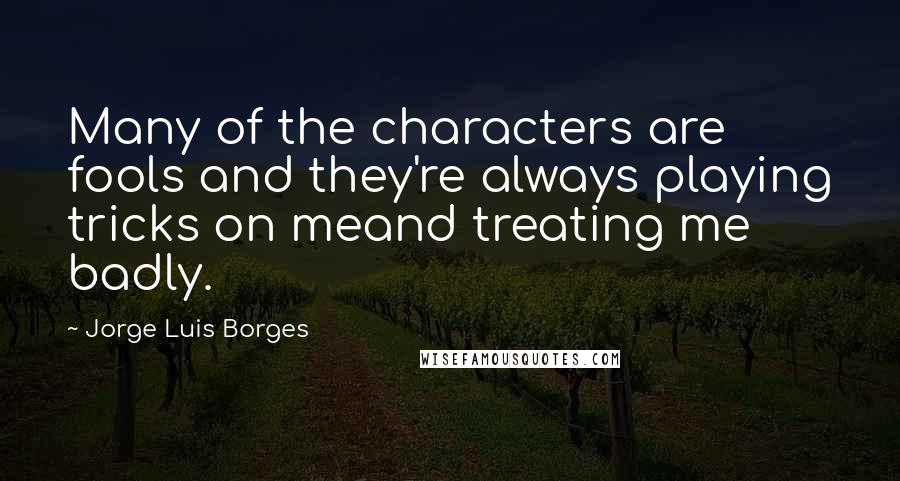 Jorge Luis Borges Quotes: Many of the characters are fools and they're always playing tricks on meand treating me badly.