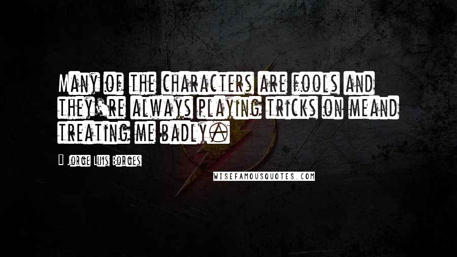 Jorge Luis Borges Quotes: Many of the characters are fools and they're always playing tricks on meand treating me badly.